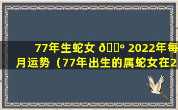 77年生蛇女 🌺 2022年每月运势（77年出生的属蛇女在2021年的运势如何）